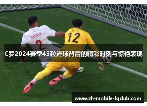 C罗2024赛季43粒进球背后的精彩时刻与惊艳表现
