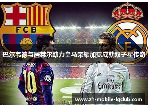 巴尔韦德与居莱尔助力皇马荣耀加冕成就双子星传奇