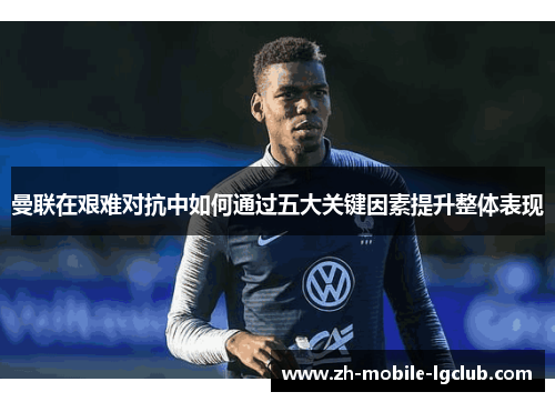 曼联在艰难对抗中如何通过五大关键因素提升整体表现