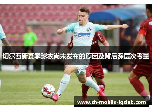 切尔西新赛季球衣尚未发布的原因及背后深层次考量