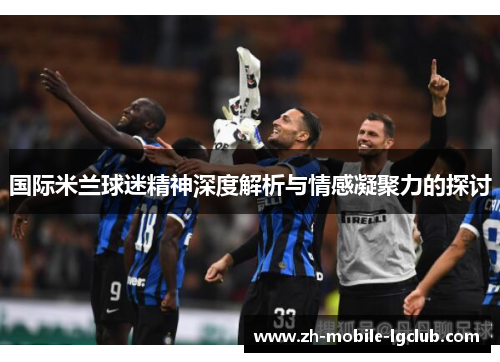 国际米兰球迷精神深度解析与情感凝聚力的探讨