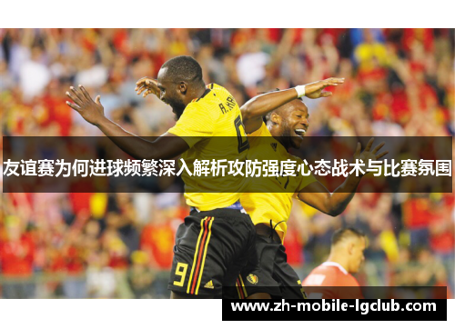 友谊赛为何进球频繁深入解析攻防强度心态战术与比赛氛围
