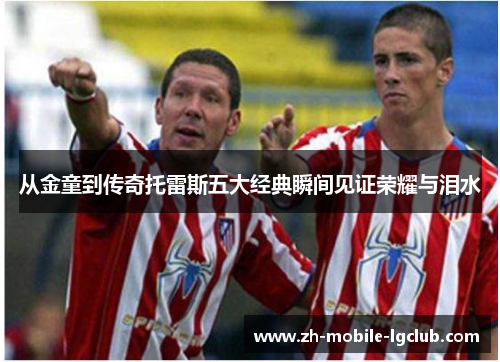 从金童到传奇托雷斯五大经典瞬间见证荣耀与泪水