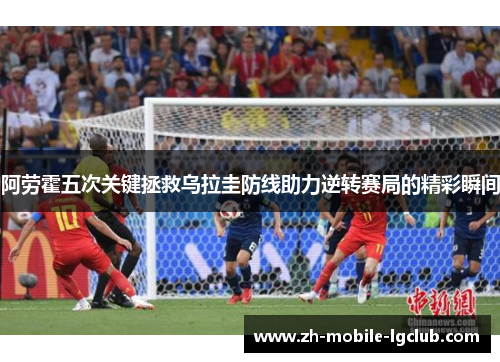 阿劳霍五次关键拯救乌拉圭防线助力逆转赛局的精彩瞬间