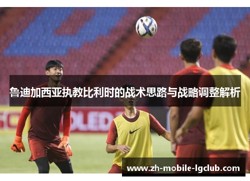 鲁迪加西亚执教比利时的战术思路与战略调整解析