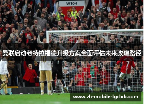 曼联启动老特拉福德升级方案全面评估未来改建路径 曼联启动老特拉福德升级方案全面评估未来改建路径