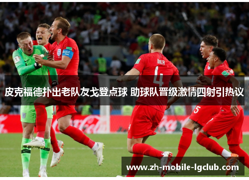 皮克福德扑出老队友戈登点球 助球队晋级激情四射引热议 皮克福德扑出老队友戈登点球 助球队晋级激情四射引热议