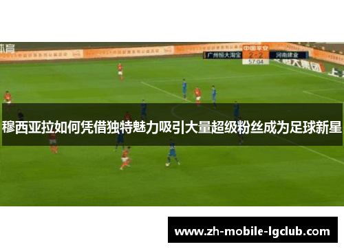 穆西亚拉如何凭借独特魅力吸引大量超级粉丝成为足球新星 穆西亚拉如何凭借独特魅力吸引大量超级粉丝成为足球新星